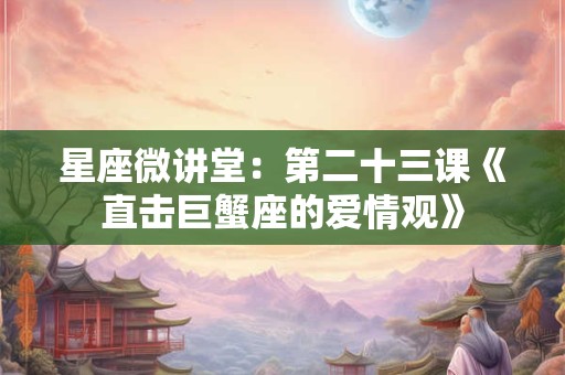 星座微讲堂：第二十三课《直击巨蟹座的爱情观》