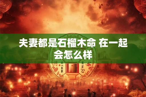 详细阅读:夫妻都是石榴木命 在一起会怎么样 夫妻都是石榴木命 在一起会怎么样