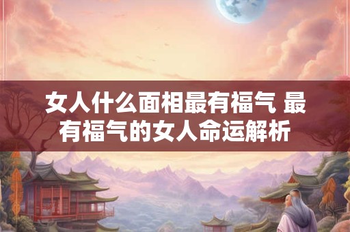 女人什么面相最有福气 最有福气的女人命运解析