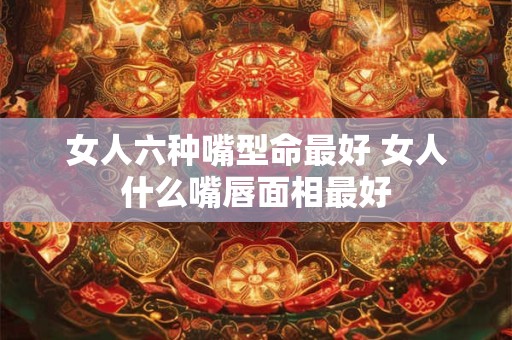 女人六种嘴型命最好 女人什么嘴唇面相最好