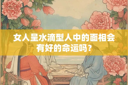 女人呈水滴型人中的面相会有好的命运吗？