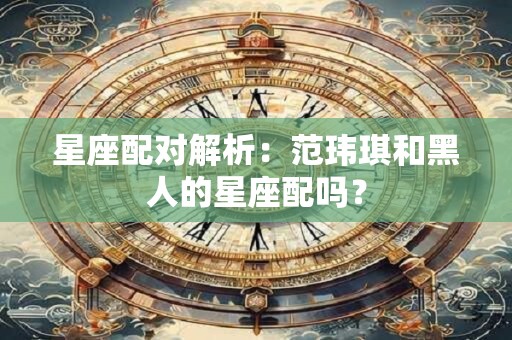星座配对解析：范玮琪和黑人的星座配吗？
