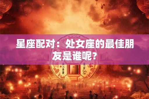 星座配对：处女座的最佳朋友是谁呢？