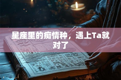 星座里的痴情种，遇上Ta就对了