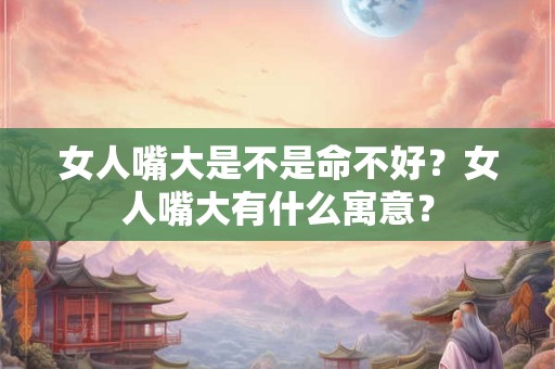 女人嘴大是不是命不好？女人嘴大有什么寓意？