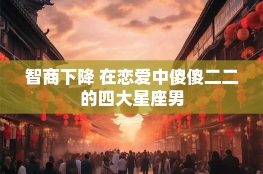 智商下降 在恋爱中傻傻二二的四大星座男