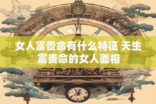 女人富贵命有什么特征 天生富贵命的女人面相