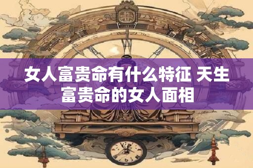 女人富贵命有什么特征 天生富贵命的女人面相