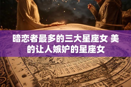 暗恋者最多的三大星座女 美的让人嫉妒的星座女