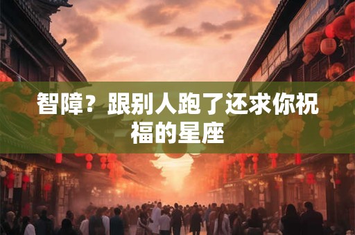 智障？跟别人跑了还求你祝福的星座