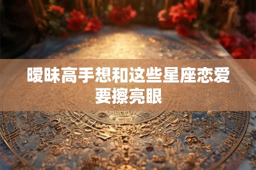 暧昧高手想和这些星座恋爱要擦亮眼