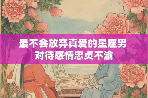 最不会放弃真爱的星座男 对待感情忠贞不渝