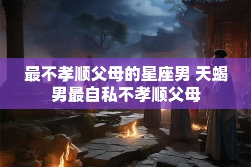 最不孝顺父母的星座男 天蝎男最自私不孝顺父母