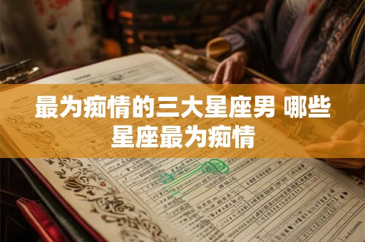 最为痴情的三大星座男 哪些星座最为痴情