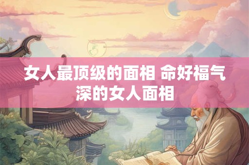 女人最顶级的面相 命好福气深的女人面相