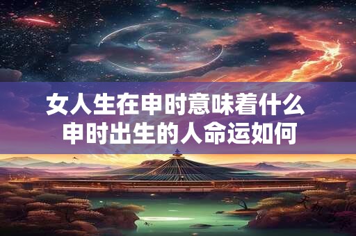 女人生在申时意味着什么 申时出生的人命运如何