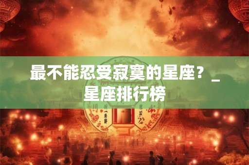 详细阅读:最不能忍受寂寞的星座?_星座排行榜 最不能忍受寂寞的星座?_星座排行榜