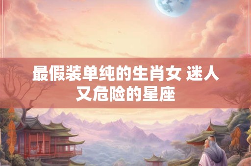 最假装单纯的生肖女 迷人又危险的星座