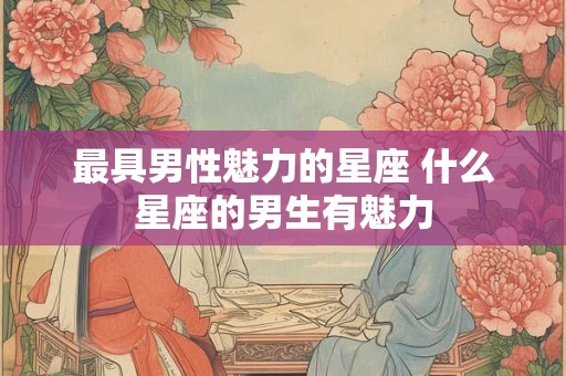 最具男性魅力的星座 什么星座的男生有魅力