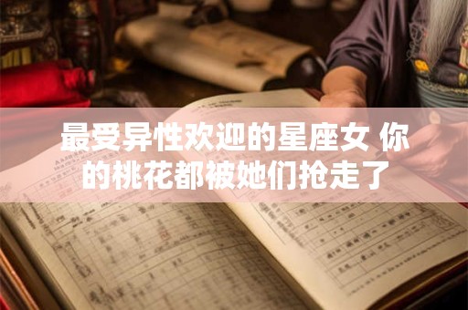 最受异性欢迎的星座女 你的桃花都被她们抢走了