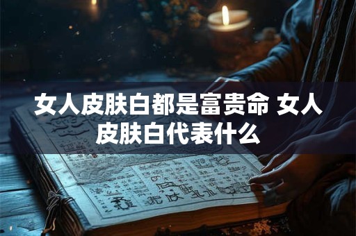 女人皮肤白都是富贵命 女人皮肤白代表什么