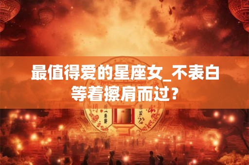 最值得爱的星座女_不表白等着擦肩而过？
