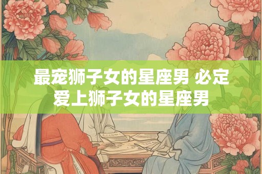 最宠狮子女的星座男 必定爱上狮子女的星座男