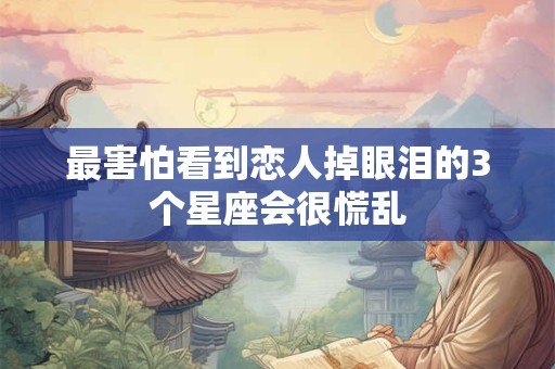 最害怕看到恋人掉眼泪的3个星座会很慌乱