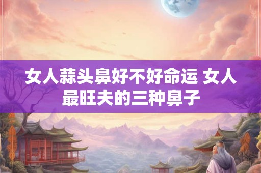 女人蒜头鼻好不好命运 女人最旺夫的三种鼻子