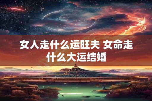 女人走什么运旺夫 女命走什么大运结婚