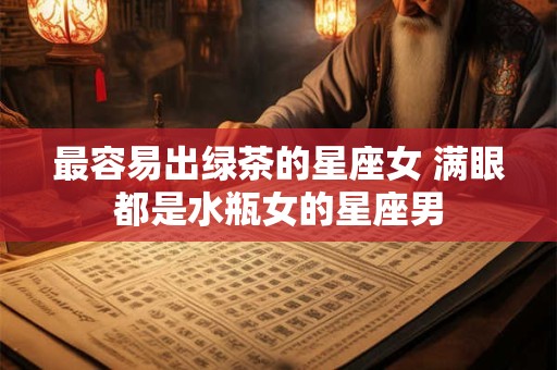 最容易出绿茶的星座女 满眼都是水瓶女的星座男