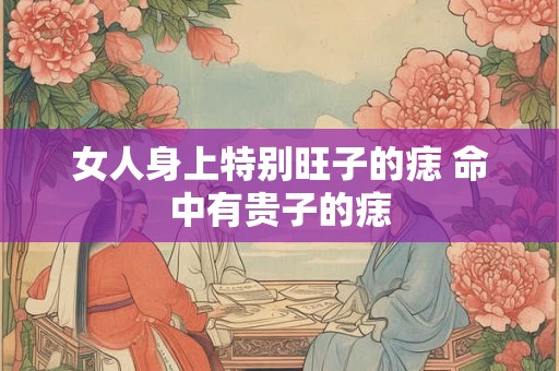 女人身上特别旺子的痣 命中有贵子的痣