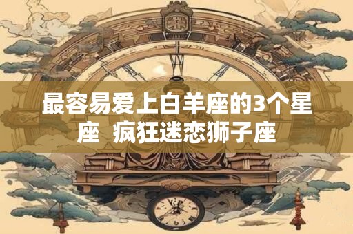 最容易爱上白羊座的3个星座  疯狂迷恋狮子座