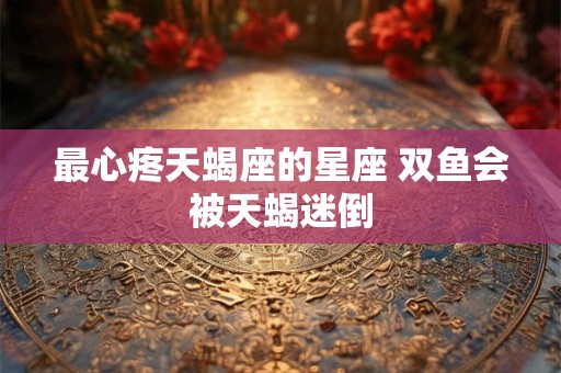 最心疼天蝎座的星座 双鱼会被天蝎迷倒