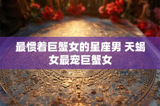 最惯着巨蟹女的星座男 天蝎女最宠巨蟹女