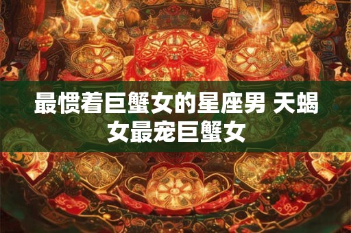 最惯着巨蟹女的星座男 天蝎女最宠巨蟹女