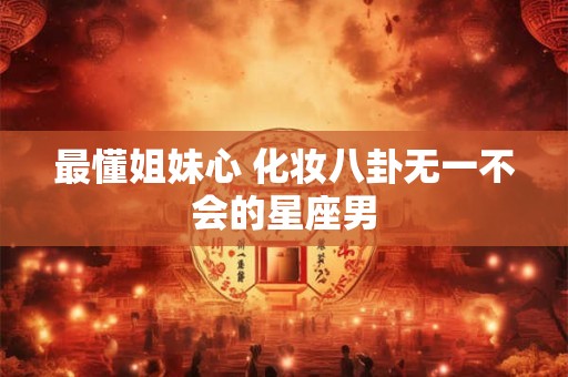 最懂姐妹心 化妆八卦无一不会的星座男