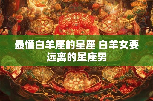 最懂白羊座的星座 白羊女要远离的星座男