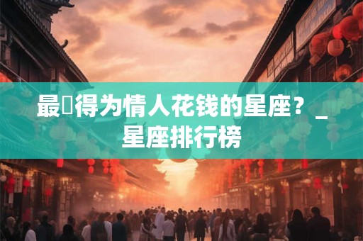 最捨得为情人花钱的星座？_星座排行榜