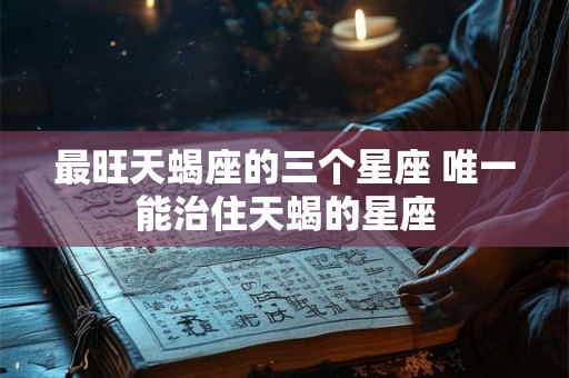 最旺天蝎座的三个星座 唯一能治住天蝎的星座