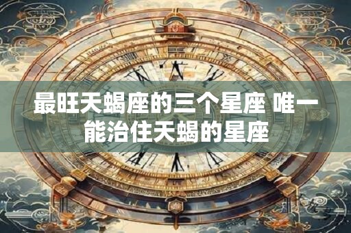 最旺天蝎座的三个星座 唯一能治住天蝎的星座
