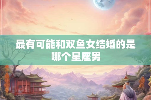 最有可能和双鱼女结婚的是哪个星座男