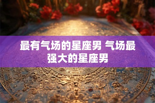 最有气场的星座男 气场最强大的星座男