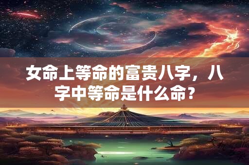 女命上等命的富贵八字，八字中等命是什么命？