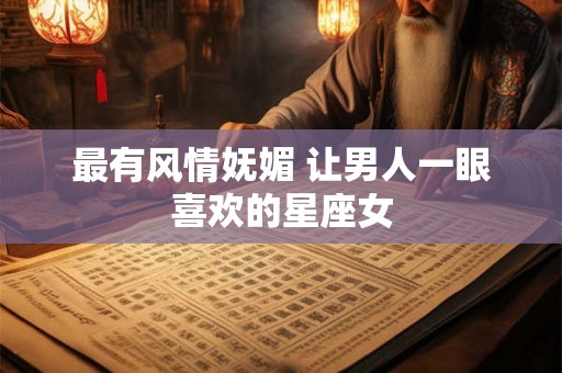 最有风情妩媚 让男人一眼喜欢的星座女