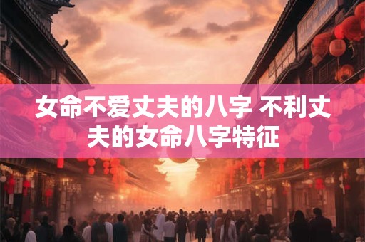 女命不爱丈夫的八字 不利丈夫的女命八字特征