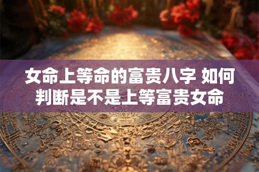 女命上等命的富贵八字 如何判断是不是上等富贵女命