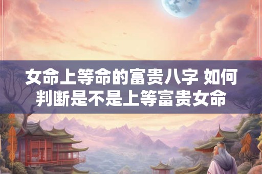 女命上等命的富贵八字 如何判断是不是上等富贵女命
