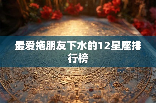 最爱拖朋友下水的12星座排行榜