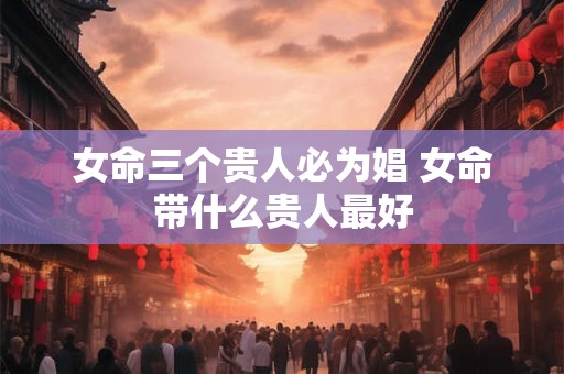 女命三个贵人必为娼 女命带什么贵人最好